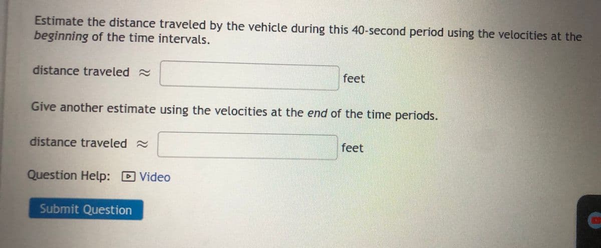 Estimate the distance traveled by the vehicle during this 40-second period using the velocities at the
beginning of the time intervals.
distance traveled
Give another estimate using the velocities at the end of the time periods.
distance traveled ~
Question Help: Video
feet
Submit Question
feet