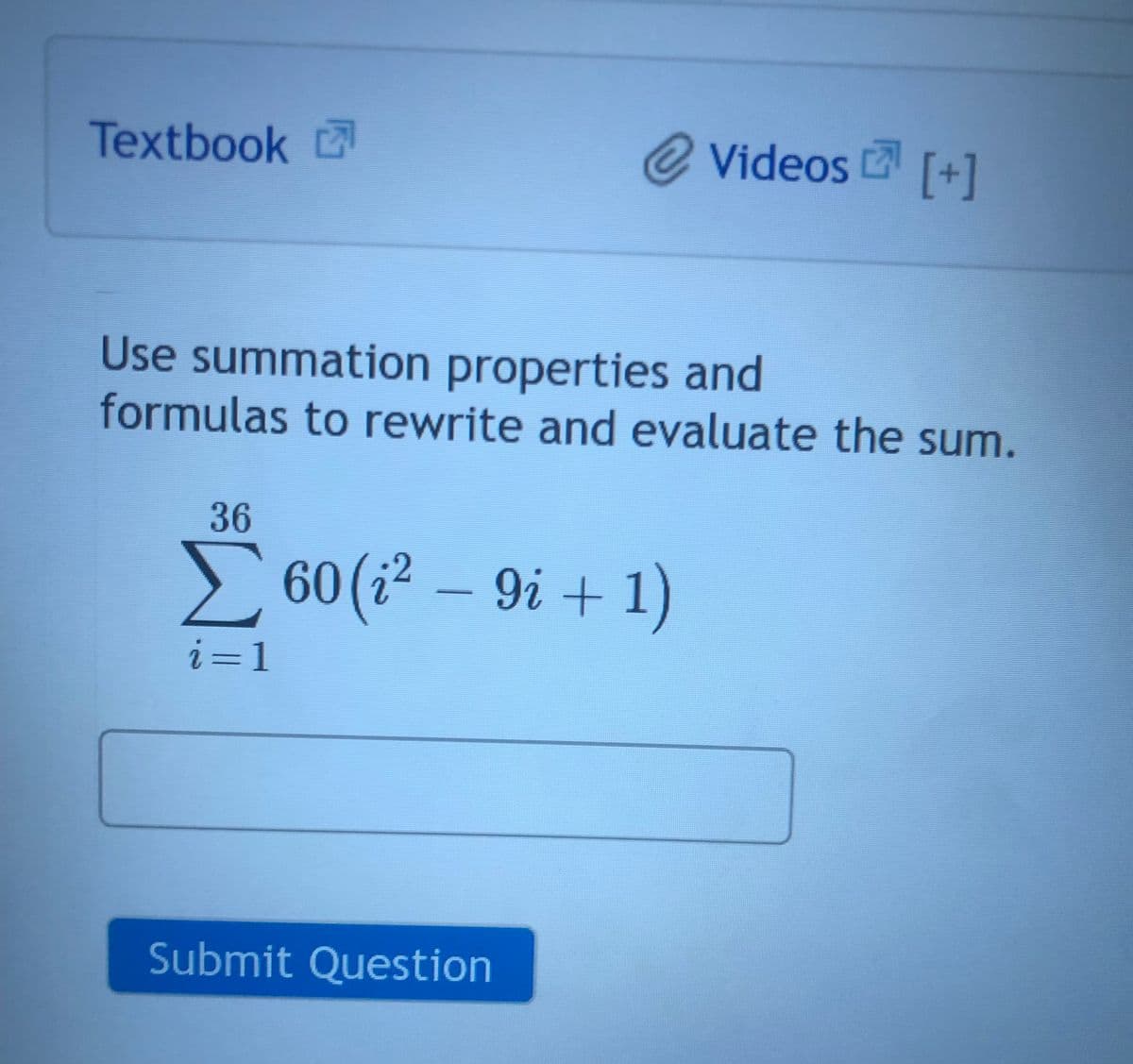 Textbook
@ Videos [+]
Use summation properties and
formulas to rewrite and evaluate the sum.
36
Σ 60 (i² − 9i + 1)
i=1
Submit Question