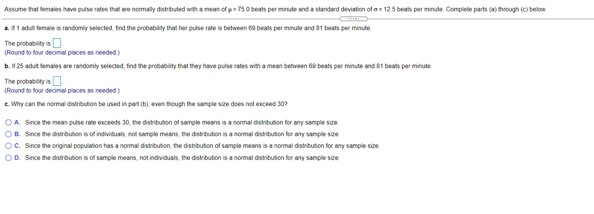 Assume that females have pulse rates that are normally distributed with a mean of u = 75.0 beats per minute and a standard deviation of o = 12.5 beats per minute. Complete parts (a) through (c) below.
a. If 1 adult female is randomly selected, find the probability that her pulse rate is between 69 beats per minute and 81 beats per minute.
The probability is
(Round to four decimal places as needed.)
b. If 25 adult females are randomly selected, find the probability that they have pulse rates with a mean between 69 beats per minute and 81 beats per minute.
The probability is
(Round to four decimal places as needed.)
c. Why can the normal distribution be used in part (b), even though the sample size does not exceed 30?
O A. Since the mean pulse rate exceeds 30, the distribution of sample means is a normal distribution for any sample size.
O B. Since the distribution is of individuals, not sample means, the distribution is a normal distribution for any sample size.
O C. Since the original population has a normal distribution, the distribution of sample means is a normal distribution for any sample size.
O D. Since the distribution is of sample means, not individuals, the distribution is a normal distribution for any sample size.
