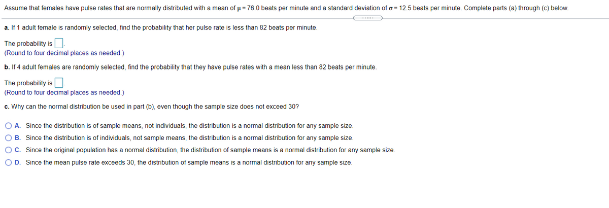 Assume that females have pulse rates that are normally distributed with a mean of p = 76.0 beats per minute and a standard deviation of o = 12.5 beats per minute. Complete parts (a) through (c) below.
a. If 1 adult female is randomly selected, find the probability that her pulse rate is less than 82 beats per minute.
The probability is
(Round to four decimal places as needed.)
b. If 4 adult females are randomly selected, find the probability that they have pulse rates with a mean less than 82 beats per minute.
The probability is.
(Round to four decimal places as needed.)
c. Why can the normal distribution be used in part (b), even though the sample size does not exceed 30?
O A. Since the distribution is of sample means, not individuals, the distribution is a normal distribution for any sample size.
B. Since the distribution is of individuals, not sample means, the distribution is a normal distribution for any sample size.
O C. Since the original population has a normal distribution, the distribution of sample means is a normal distribution for any sample size.
O D. Since the mean pulse rate exceeds 30, the distribution of sample means is a normal distribution for any sample size.
O 0 0 O
