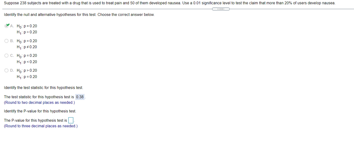 Suppose 238 subjects are treated with a drug that is used to treat pain and 50 of them developed nausea. Use a 0.01 significance level to test the claim that more than 20% of users develop nausea.
Identify the null and alternative hypotheses for this test. Choose the correct answer below.
СА. Но: р%3 0.20
H,: p>0.20
О В. Но р30.20
H1: p+0.20
Ос. Но: р-0.20
H1: p<0.20
O D. Ho: p> 0.20
H,: p = 0.20
Identify the test statistic for this hypothesis test.
The test statistic for this hypothesis test is 0.38
(Round to two decimal places as needed.)
Identify the P-value for this hypothesis test.
The P-value for this hypothesis test is
(Round to three decimal places as needed.)
