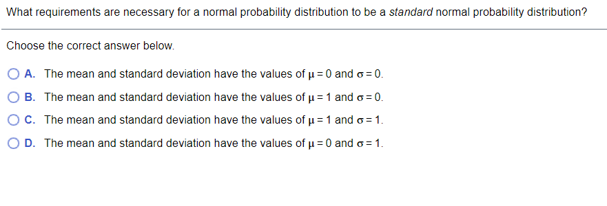 What requirements are necessary for a normal probability distribution to be a standard normal probability distribution?
Choose the correct answer below.
O A. The mean and standard deviation have the values of u =0 and o = 0.
O B. The mean and standard deviation have the values of u = 1 and o = 0.
OC. The mean and standard deviation have the values of u = 1 and o= 1.
O D. The mean and standard deviation have the values of u =0 and o = 1.
