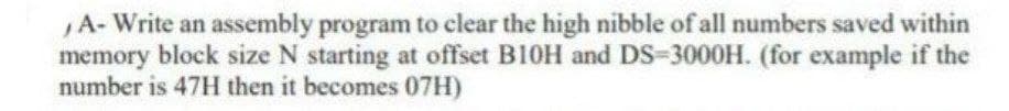 A- Write an assembly program to clear the high nibble of all numbers saved within
memory block size N starting at offset B10H and DS-3000H. (for example if the
number is 47H then it becomes 07H)
