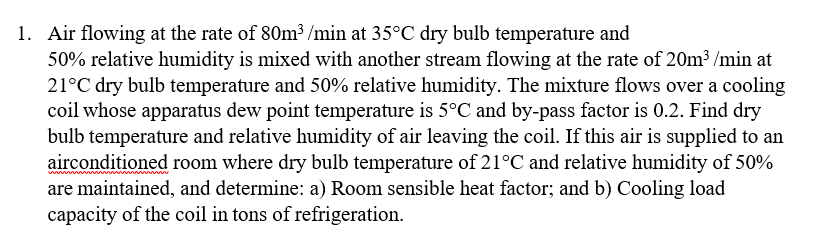 1. Air flowing at the rate of 80m3 /min at 35°C dry bulb temperature and
50% relative humidity is mixed with another stream flowing at the rate of 20m3 /min at
21°C dry bulb temperature and 50% relative humidity. The mixture flows over a cooling
coil whose apparatus dew point temperature is 5°C and by-pass factor is 0.2. Find dry
bulb temperature and relative humidity of air leaving the coil. If this air is supplied to an
airconditioned room where dry bulb temperature of 21°C and relative humidity of 50%
are maintained, and determine: a) Room sensible heat factor; and b) Cooling load
capacity of the coil in tons of refrigeration.
