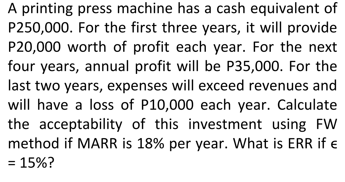 A printing press machine has a cash equivalent of
P250,000. For the first three years, it will provide
P20,000 worth of profit each year. For the next
four years, annual profit will be P35,000. For the
last two years, expenses will exceed revenues and
will have a loss of P10,000 each year. Calculate
the acceptability of this investment using FW
method if MARR is 18% per year. What is ERR if e
= 15%?
%3|
