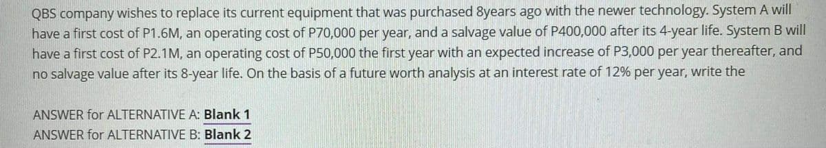 QBS company wishes to replace its current equipment that was purchased 8years ago with the newer technology. System A will
have a first cost of P1.6M, an operating cost of P70,000 per year, and a salvage value of P400,000 after its 4-year life. System B will
have a first cost of P2.1M, an operating cost of P50,000 the first year with an expected increase of P3,000 per year thereafter, and
no salvage value after its 8-year life. On the basis of a future worth analysis at an interest rate of 12% per year, write the
ANSWER for ALTERNATIVE A: Blank 1
ANSWER for ALTERNATIVE B: Blank 2
