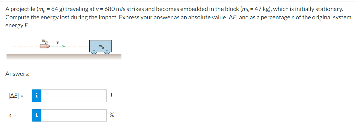 A projectile (m, = 64 g) traveling at v = 680 m/s strikes and becomes embedded in the block (m, = 47 kg), which is initially stationary.
Compute the energy lost during the impact. Express your answer as an absolute value |AE| and as a percentage n of the original system
energy E.
Answers:
ΙΔΕΙ-
i
n =
i
