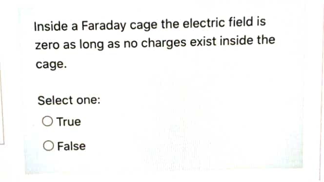 Inside a Faraday cage the electric field is
zero as long as no charges exist inside the
cage.
Select one:
O True
O False
