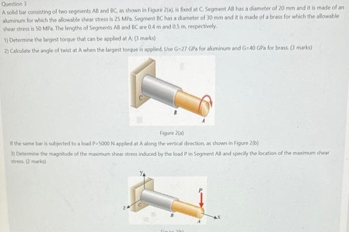 Question 3
A solid bar consisting of two segments AB and BC, as shown in Figure 2(a), is fixed at C. Segment AB has a diameter of 20 mm and it is made of an
aluminum for which the allowable shear stress is 25 MPa. Segment BC has a diameter of 30 mm and it is made of a brass for which the allowable
shear stress is 50 MPa. The lengths of Segments AB and BC are 0.4 m and 0.5 m., respectively.
1) Determine the largest torque that can be applied at A: (3 marks)
2) Calculate the angle of twist at A when the largest torque is applied. Use G=27 GPa for aluminum and G=40 GPa for brass. (3 marks)
Figure 2(a)
If the same bar is subjected to a load P-5000 N applied at A along the vertical direction, as shown in Figure 2(b)
3) Deterimine the magnitude of the maximum shear stress induced by the load P in Segment AB and specify the location of the maximum shear
stress. (2 marks)
