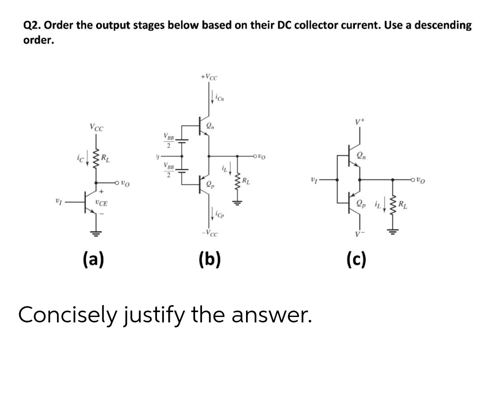 Q2. Order the output stages below based on their DC collector current. Use a descending
order.
+Vcc
v+
VcC
VB.
Qn
VBB
RL
Op i RL
VCE
Vcc
(a)
(b)
(c)
Concisely justify the answer.
