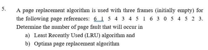 5.
A page replacement algorithm is used with three frames (initially empty) for
the following page references: 6 1 5 4 3 4 5 1 6 3 0 5 4 5 2 3.
Determine the number of page fault that will occur in
a) Least Recently Used (LRU) algorithm and
b) Optima page replacement algorithm