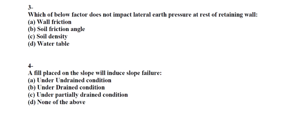 3-
Which of below factor does not impact lateral earth pressure at rest of retaining wall:
(a) Wall friction
(b) Soil friction angle
(c) Soil density
(d) Water table
4-
A fill placed on the slope will induce slope failure:
(a) Under Undrained condition
(b) Under Drained condition
(c) Under partially drained condition
(d) None of the above