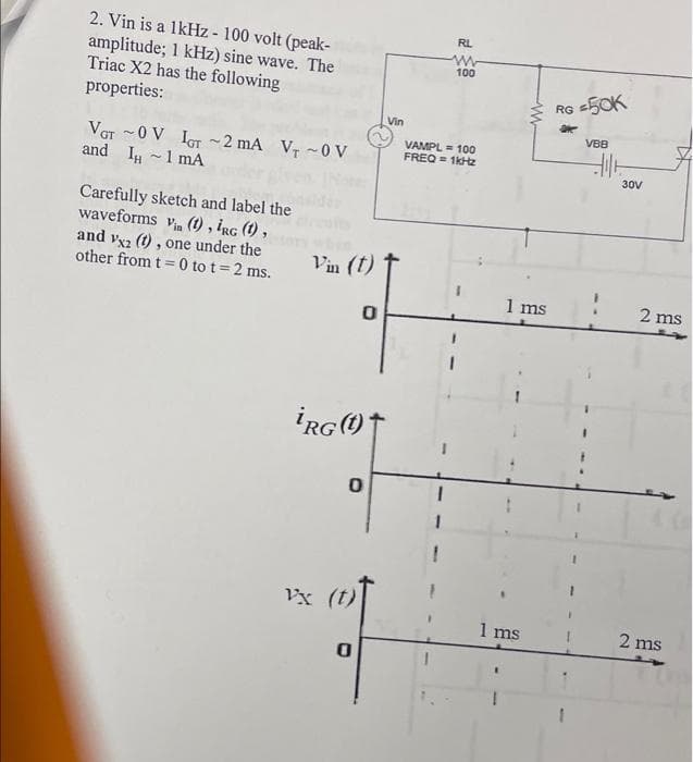 2. Vin is a lkHz - 100 volt (peak-
amplitude; 1 kHz) sine wave. The
Triac X2 has the following
properties:
RL
100
RG =50K
Vin
VBB
VAMPL = 100
FREQ = 1ktz
VGr -0 V IoT ~2 mA Vr ~0 V
and I -1 mA
30V
Carefully sketch and label the
waveforms vin (1) , iRg (1) ,
and vx2 (1) , one under the
other from t = 0 to t= 2 ms.
Vin (t)
1 ms
2 ms
Vx (t)
1 ms
2 ms
