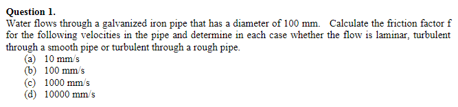 Question 1.
Water flows through a galvanized iron pipe that has a diameter of 100 mm. Calculate the friction factor f
for the following velocities in the pipe and determine in each case whether the flow is laminar, turbulent
through a smooth pipe or turbulent through a rough pipe.
(a) 10 mm/s
(b) 100 mm/s
(c) 1000 mm/s
(d) 10000 mm/s