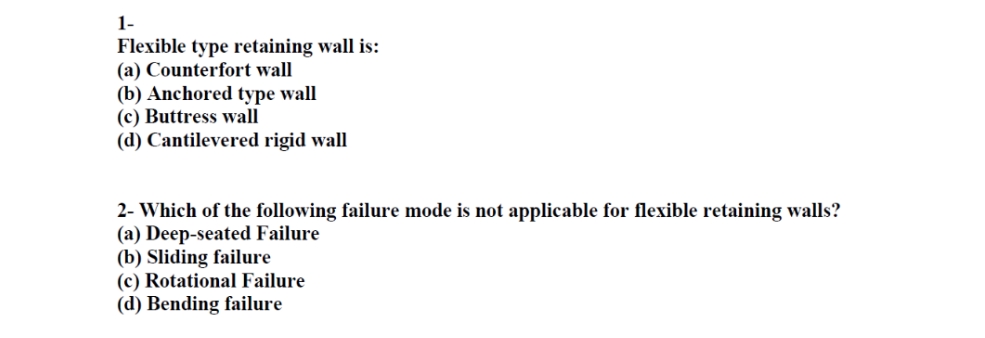 1-
Flexible type retaining wall is:
(a) Counterfort wall
(b) Anchored type wall
(c) Buttress wall
(d) Cantilevered rigid wall
2- Which of the following failure mode is not applicable for flexible retaining walls?
(a) Deep-seated Failure
(b) Sliding failure
(c) Rotational Failure
(d) Bending failure