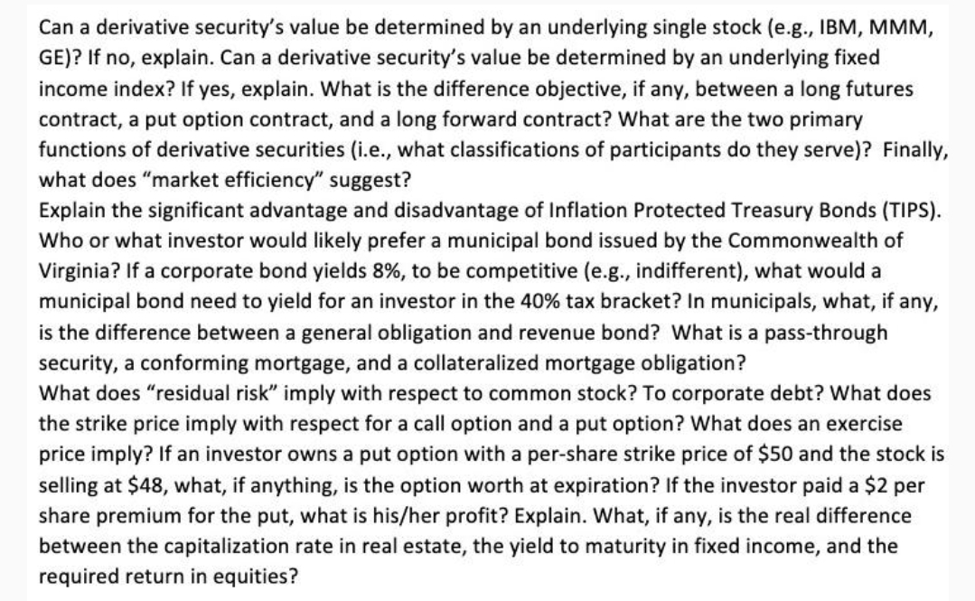 Can a derivative security's value be determined by an underlying single stock (e.g., IBM, MMM,
GE)? If no, explain. Can a derivative security's value be determined by an underlying fixed
income index? If yes, explain. What is the difference objective, if any, between a long futures
contract, a put option contract, and a long forward contract? What are the two primary
functions of derivative securities (i.e., what classifications of participants do they serve)? Finally,
what does "market efficiency" suggest?
Explain the significant advantage and disadvantage of Inflation Protected Treasury Bonds (TIPS).
Who or what investor would likely prefer a municipal bond issued by the Commonwealth of
Virginia? If a corporate bond yields 8%, to be competitive (e.g., indifferent), what would a
municipal bond need to yield for an investor in the 40% tax bracket? In municipals, what, if any,
is the difference between a general obligation and revenue bond? What is a pass-through
security, a conforming mortgage, and a collateralized mortgage obligation?
What does "residual risk" imply with respect to common stock? To corporate debt? What does
the strike price imply with respect for a call option and a put option? What does an exercise
price imply? If an investor owns a put option with a per-share strike price of $50 and the stock is
selling at $48, what, if anything, is the option worth at expiration? If the investor paid a $2 per
share premium for the put, what is his/her profit? Explain. What, if any, is the real difference
between the capitalization rate in real estate, the yield to maturity in fixed income, and the
required return in equities?