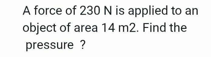 A force of 230 N is applied to an
object of area 14 m2. Find the
pressure ?