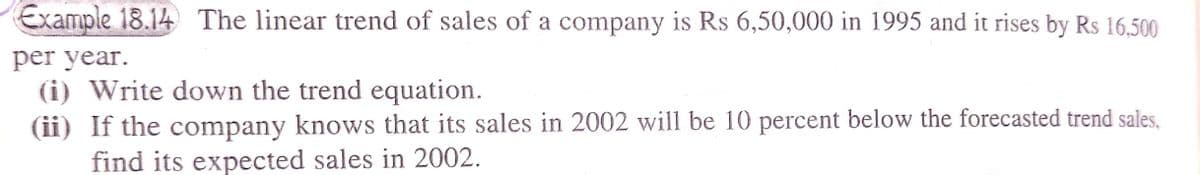 Example 18.14 The linear trend of sales of a company is Rs 6,50,000 in 1995 and it rises by Rs 16,500
per year.
(i) Write down the trend equation.
(ii) If the company knows that its sales in 2002 will be 10 percent below the forecasted trend sales,
find its expected sales in 2002.
