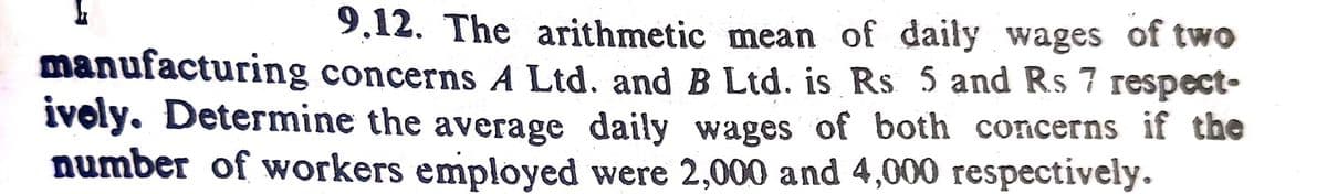 9.12. The arithmetic mean of daily wages of two
manufacturing concerns A Ltd. and B Ltd. is Rs 5 and Rs 7 respect-
ivoly. Determine the average daily wages of both concerns if the
number of workers employed were 2,000 and 4,000 respectively.
