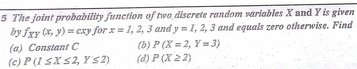 5 The joint probability function of two diserete random variables X and Y is given
by fxy (x, y) =cxy for x =
1, 2, 3 and y =1, 2, 3 and equals zero otherwise. Find
(a) Constant C
(b) P (X = 2, Y = 3)
(c) P (I SX<2, Y'<2)
(d) P (X 2 2)
