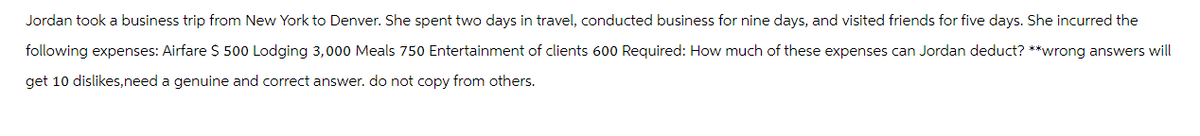 Jordan took a business trip from New York to Denver. She spent two days in travel, conducted business for nine days, and visited friends for five days. She incurred the
following expenses: Airfare $ 500 Lodging 3,000 Meals 750 Entertainment of clients 600 Required: How much of these expenses can Jordan deduct? **wrong answers will
get 10 dislikes,need a genuine and correct answer. do not copy from others.