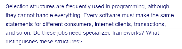 Selection structures are frequently used in programming, although
they cannot handle everything. Every software must make the same
statements for different consumers, internet clients, transactions,
and so on. Do these jobs need specialized frameworks? What
distinguishes these structures?