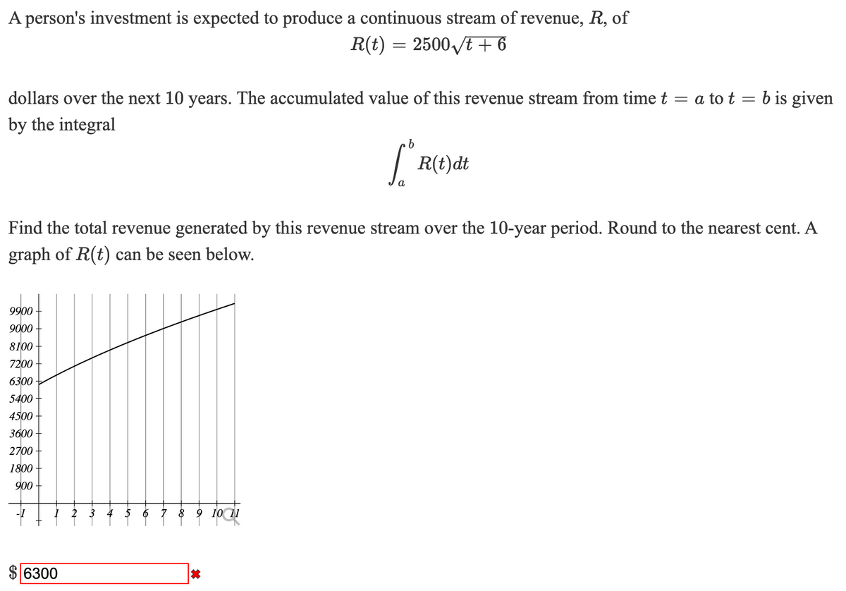 A person's investment is expected to produce a continuous stream of revenue, R, of
R(t) = 2500 /t + 6
dollars over the next 10 years. The accumulated value of this revenue stream from time t = a to t = b is given
by the integral
| R(t)dt
a
Find the total revenue generated by this revenue stream over the 10-year period. Round to the nearest cent. A
graph of R(t) can be seen below.
9900
9000
8100
7200
6300
5400
4500
3600
2700
1800
900
2
3
4
8
9 10 11
$ 6300
