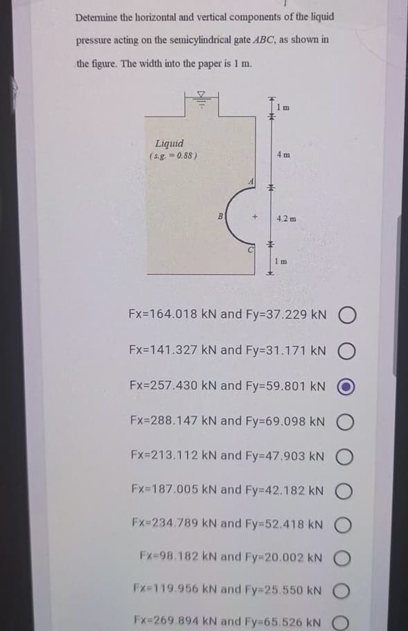 Detemine the horizontal and vertical components of the liquid
pressure acting on the semicylindrical gate ABC, as shown in
the figure. The width into the paper is 1 m.
1 m
Liquid
(s.g. = 0.88)
4 m
B
4.2 m
1 m
Fx=164.018 kN and Fy=37.229 kN O
Fx=141.327 kN and Fy=31.171 kN
Fx=257.430 kN and Fy=59.801 kN
Fx=288.147 kN and Fy=69.098 kN
Fx=213.112 kN and Fy=47.903 kN
Fx-187.005 kN and Fy=42.182 kN
Fx=234.789 kN and Fy=52.418 kN
Fx=98.182 kN and Fy-20.002 kNO
Fx-119.956 kN and Fy-25.550 kN
Fx=269.894 kN and Fy-65.526 kN O
