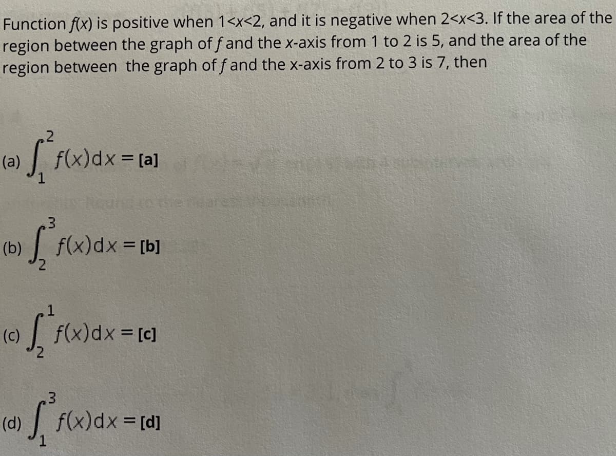 Function f(x) is positive when 1<x<2, and it is negative when 2<x<3. If the area of the
region between the graph of f and the x-axis from 1 to 2 is 5, and the area of the
region between the graph of f and the x-axis from 2 to 3 is 7, then
(a)
|f(x)dx [a]
%3D
(b) f(x)dx [b]
(c)
f(x)dx = [c]
(d)
| f(x)dx = [d]
