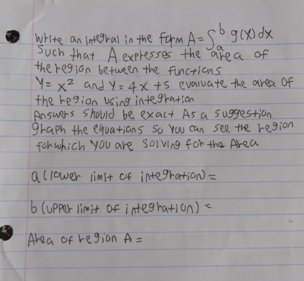 5°g(x
Such that A expresses the area of
the region between the functions
white an integral in the form A=
g(X) dx
%3D
Y= x2 and Y =4x +S evaluate the area Of
the hegion using integhation
Answers Should be exact As a suggestion
ghaph the equations So You can see the region
foh which you are Solving foh the Area
a liower limit Of integration) =
%3D
b (uPper limit of integ hation)<
Ahea of region A =
%3D
