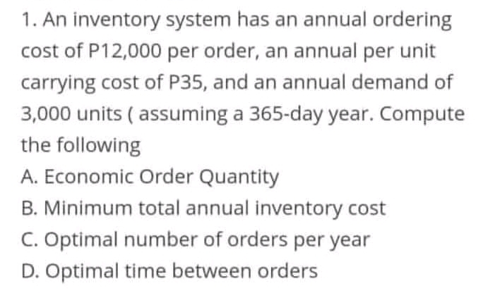 1. An inventory system has an annual ordering
cost of P12,000 per order, an annual per unit
carrying cost of P35, and an annual demand of
3,000 units ( assuming a 365-day year. Compute
the following
A. Economic Order Quantity
B. Minimum total annual inventory cost
C. Optimal number of orders per year
D. Optimal time between orders
