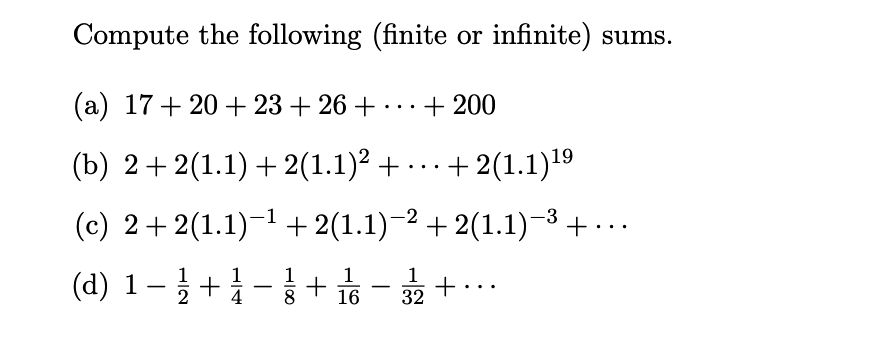 Compute the following (finite or infinite) sums.
(a) 17+ 20 + 23 + 26 + ... + 200
(b) 2+2(1.1) + 2(1.1)2 + ... + 2(1.1)19
(c) 2+ 2(1.1)-1+ 2(1.1)-2 + 2(1.1)-3+ ...
(d) 1– } +-|+ s - +..
2
8
32
