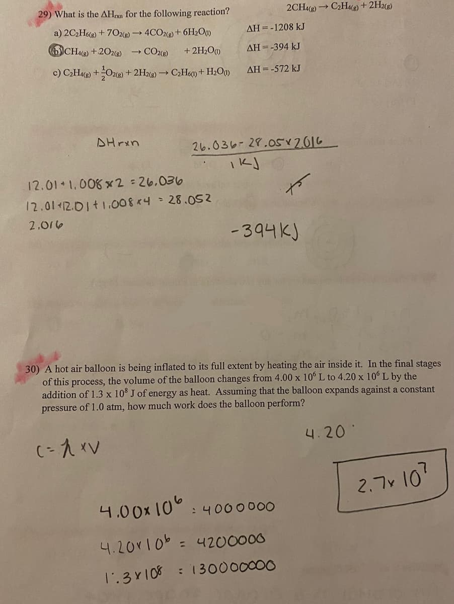 29) What is the AHn for the following reaction?
2CH4) C2He) +2He)
a) 2C2H6(e) + 702e) 4CO2e)+ 6H2Oa)
AH =-1208 kJ
6)CH4(2) + 2O2(2) → CO2(8)
+ 2H2Oq)
AH =-394 kJ
c) CH4) +Ozc@)*
+ 2H2e) → C2H60) + H2Oa)
AH=-572 kJ
DHrxn
26.036-28.0s2016
12.01 1.006 x 2=26.036
12.01 12.01t1.008x4- 28.052
2.016
-394K)
30) A hot air balloon is being inflated to its full extent by heating the air inside it. In the final stages
of this process, the volume of the balloon changes from 4.00 x 10° L to 4.20 x 10° L by the
addition of 1.3 x 10 J of energy as heat. Assuming that the balloon expands against a constant
pressure of 1.0 atm, how much work does the balloon perform?
4.20
2.7v 10?
4.00x 10
:4000000
4.20r10b = 4200000
1.3Y108 : 130000000
