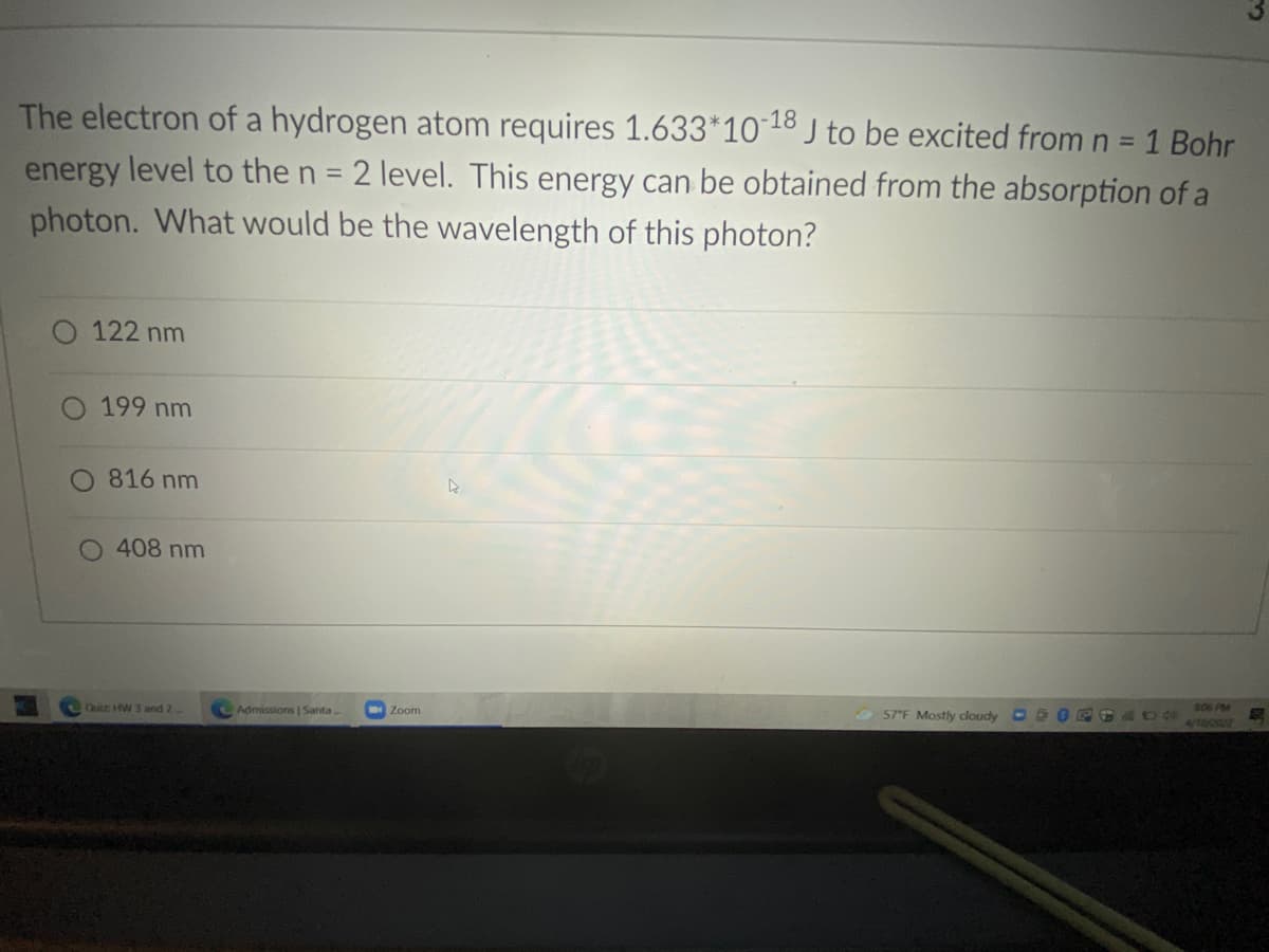 The electron of a hydrogen atom requires 1.633*10 18 J to be excited from n = 1 Bohr
energy level to the n = 2 level. This energy can be obtained from the absorption of a
photon. What would be the wavelength of this photon?
%3D
O 122 nm
199 nm
O 816 nm
O 408 nm
Quicz HW 3 and 2.
Admissions | Santa.
Zoom
57 F Mostly cloudy
60099
4/18/2022
806 PM
