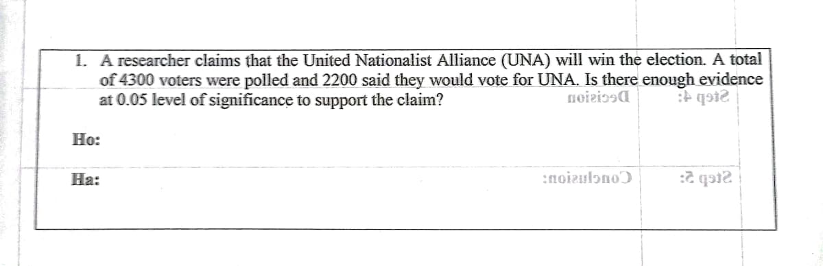 1. A researcher claims that the United Nationalist Alliance (UNA) will win the election. A total
of 4300 voters were polled and 2200 said they would vote for UNA. Is there enough evidence
at 0.05 level of significance to support the claim?
Н:
На:
:noizulono
