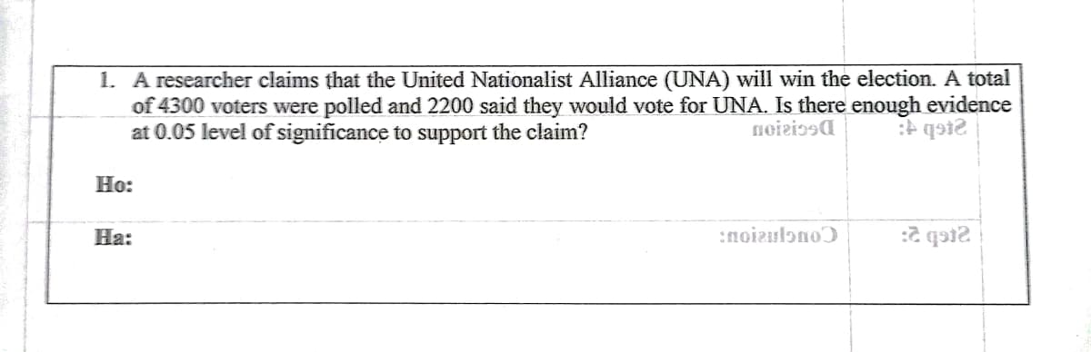 1. A researcher claims that the United Nationalist Alliance (UNA) will win the election. A total
of 4300 voters were polled and 2200 said they would vote for UNA. Is there enough evidence
at 0.05 level of significance to support the claim?
noiziosa
Н:
На:
:noizulono
