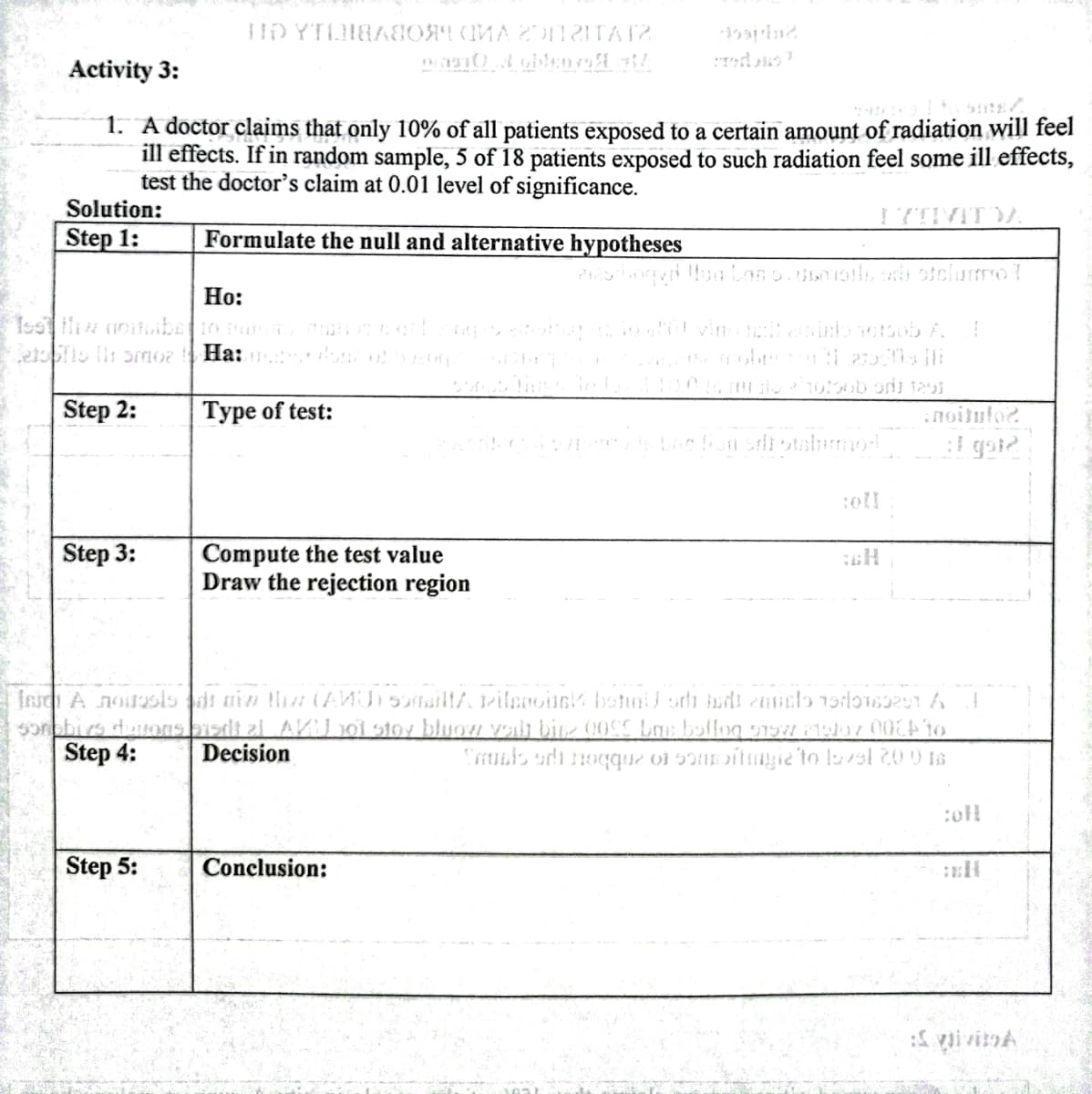 Activity 3:
1. A doctor claims that only 10% of all patients exposed to a certain amount of radiation will feel
ill effects. If in random sample, 5 of 18 patients exposed to such radiation feel some ill effects,
test the doctor's claim at 0.01 level of significance.
Solution:
Step 1:
Formulate the null and alternative hypotheses
Ho:
ebs li ormoz Ha:
Step 2:
Type of test:
:noitulo2
I gat
Step 3:
Compute the test value
Draw the rejection region
sonpbirs dutons bisdt al AV oi stoy bluoH Vait bine 00SS Las bollog oW Poh7 00 to
CLb adi noqque oi 5onsoitmgie to laval 20 0 ts
Step 4:
Decision
Step 5:
Conclusion:
