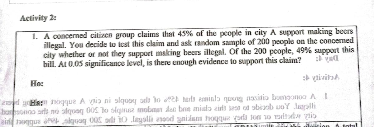 Activity 2:
1. A concerned citizen group claims that 45% of the people in city A support making beers
illegal. You decide to test this claim and ask random sample of 200 people on the concerned
city whether or not they support making beers illegal. Of the 200 people, 49% support this
bill. At 0.05 significance level, is there enough evidence to support this claim?
: vtivitaa
Ho:
21sd yHa: hoqque A viio ni slqooq adt to 2 terdt amisla quong naxitio bsmoonoo AI
boroonos orh no slqosq 00So siqmsz mobnsı den bne misio zids iest ot obiosb uoY lagoli
eid hogque ofet siqooq 00h adt 10 legslli a1o6d gnidam hoqque yardi jon 1o Toritordw vtio
DIAHd tho olootion A total
