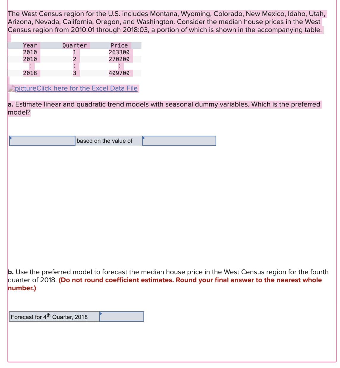 The West Census region for the U.S. includes Montana, Wyoming, Colorado, New Mexico, Idaho, Utah,
Arizona, Nevada, California, Oregon, and Washington. Consider the median house prices in the West
Census region from 2010:01 through 2018:03, a portion of which is shown in the accompanying table.
Year
Quarter
Price
2010
1
263300
2010
2
270200
2018
3
409700
pictureClick here for the Excel Data File
a. Estimate linear and quadratic trend models with seasonal dummy variables. Which is the preferred
model?
based on the value of
b. Use the preferred model to forecast the median house price in the West Census region for the fourth
quarter of 2018. (Do not round coefficient estimates. Round your final answer to the nearest whole
number.)
Forecast for 4th Quarter, 2018