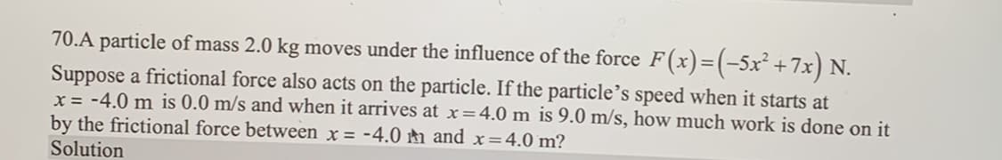 70.A particle of mass 2.0 kg moves under the influence of the force F(x)=(−5x² +7x) N.
Suppose a frictional force also acts on the particle. If the particle's speed when it starts at
x = -4.0 m is 0.0 m/s and when it arrives at x = 4.0 m is 9.0 m/s, how much work is done on it
by the frictional force between x = -4.0 and x=4.0 m?
Solution