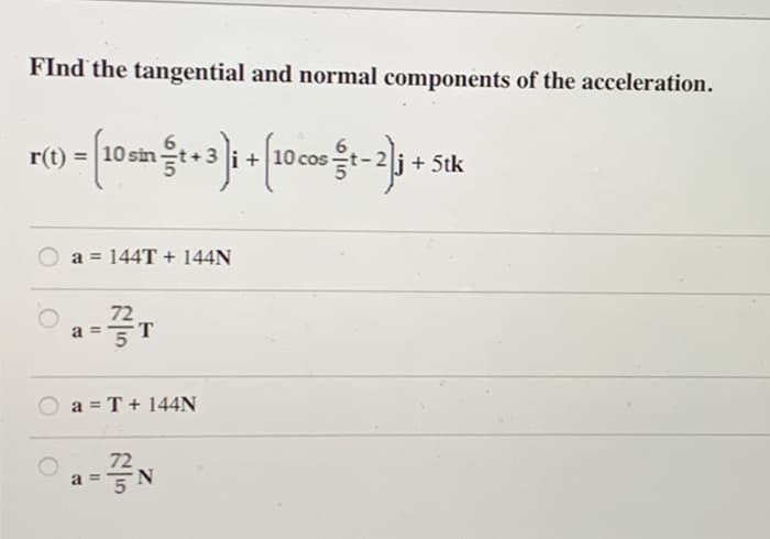 FInd the tangential and normal components of the acceleration.
r(t)
>= [10sm &t+3)i + [10 cost-2]j
sin
a = 144T + 144N
1-3/3/1
T
B
a = T + 144N
B
11
72
N
+ 5tk