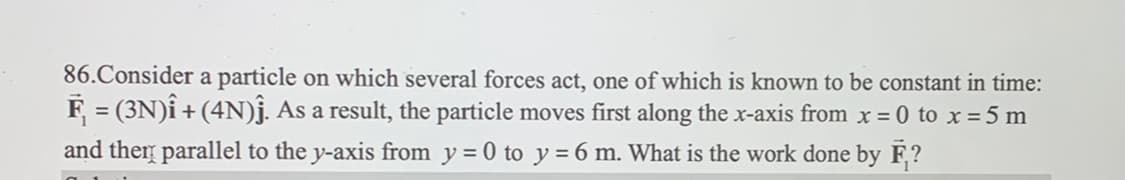 86. Consider a particle on which several forces act, one of which is known to be constant in time:
F₁ = (3N)Î + (4N)Ĵ. As a result, the particle moves first along the x-axis from x = 0 to x = 5 m
and then parallel to the y-axis from y = 0 to y = 6 m. What is the work done by F?