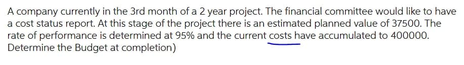 A company currently in the 3rd month of a 2 year project. The financial committee would like to have
a cost status report. At this stage of the project there is an estimated planned value of 37500. The
rate of performance is determined at 95% and the current costs have accumulated to 400000.
Determine the Budget at completion)
