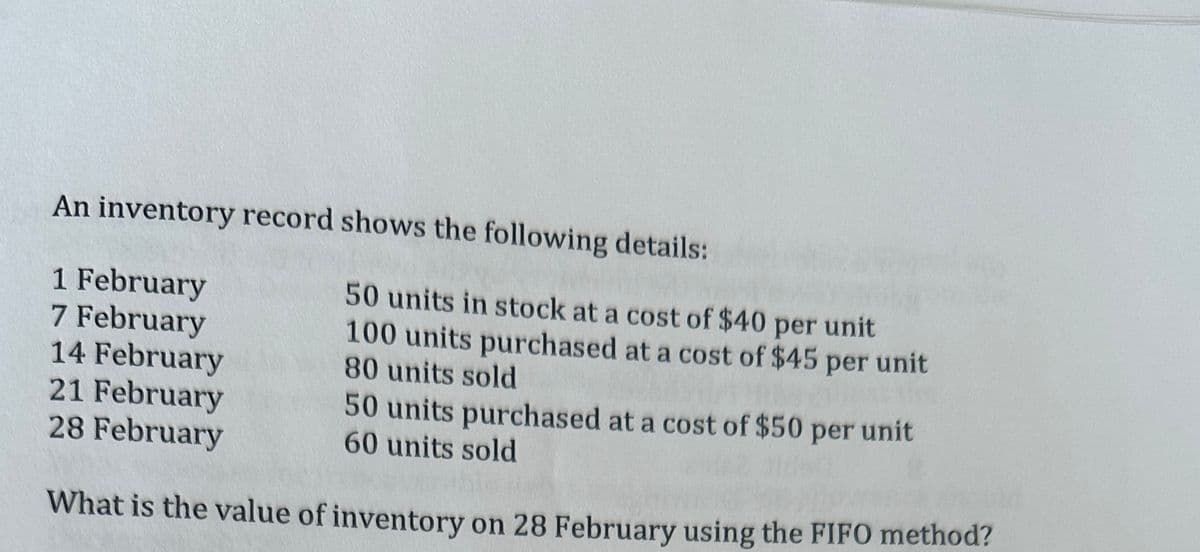 An inventory record shows the following details:
1 February
7 February
14 February
21 February
50 units purchased at a cost of $50
60 units sold
28 February
What is the value of inventory on 28 February using the FIFO method?
50 units in stock at a cost of $40 per unit
100 units purchased at a cost of $45 per unit
80 units sold
per
unit