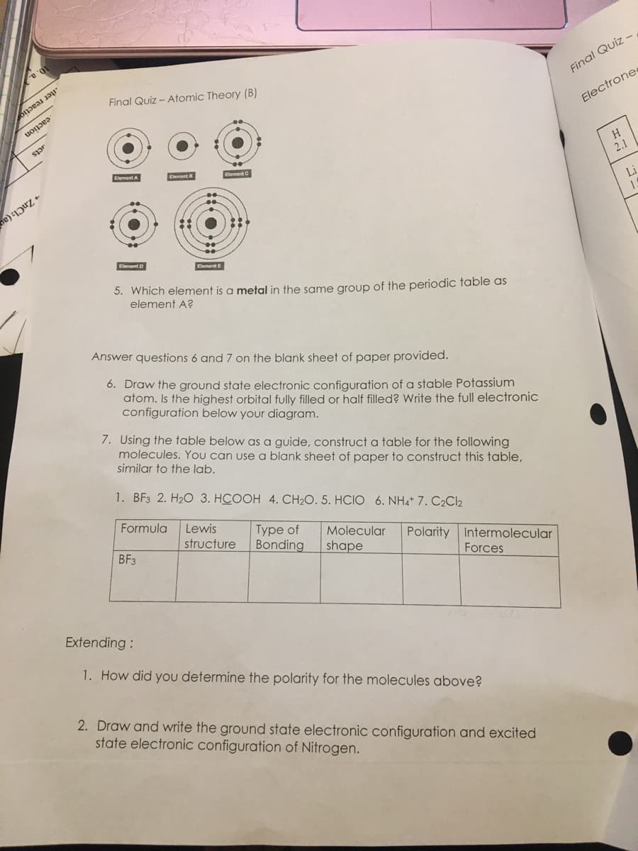 2013 11
cont
in
Final Quiz - Atomic Theory (B)
Element A
Element D
ElementB
Element E
5. Which element is a metal in the same group of the periodic table as
element A?
Formula
Element C
Answer questions 6 and 7 on the blank sheet of paper provided.
6. Draw the ground state electronic configuration of a stable Potassium
atom. Is the highest orbital fully filled or half filled? Write the full electronic
configuration below your diagram.
BF3
7. Using the table below as a guide, construct a table for the following
molecules. You can use a blank sheet of paper to construct this table,
similar to the lab.
1. BF3 2. H2O 3. HCOOH 4, CH2O. 5. HCIO 6. NHẠt 7. C2C
Lewis
Type of Molecular Polarity Intermolecular
structure Bonding shape
Forces
Extending :
1. How did you determine the polarity for the molecules above?
2. Draw and write the ground state electronic configuration and excited
state electronic configuration of Nitrogen.
Final Quiz -
Electrone
H
2.1
Li
1