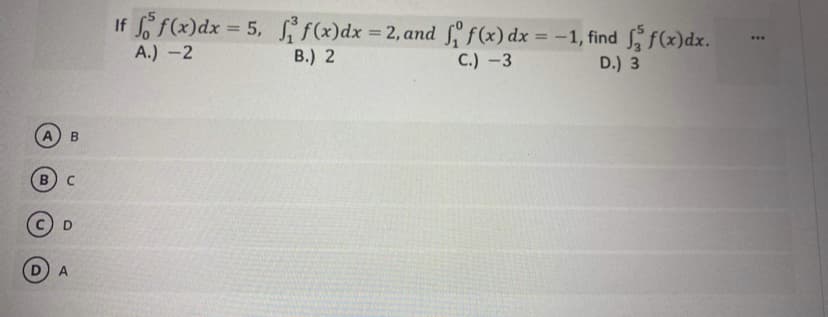 If f(x)dx = 5, sif(x)dx = 2, and f f(x) dx = -1, find f(x)dx.
%3D
%3D
%3D
...
A.) -2
В.) 2
C.) -3
D.) 3
B
D
A
