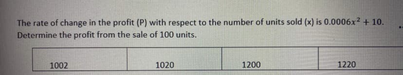 The rate of change in the profit (P) with respect to the number of units sold (x) is 0.0006x² + 10.
Determine the profit from the sale of 100 units.
1002
1020
1200
1220
