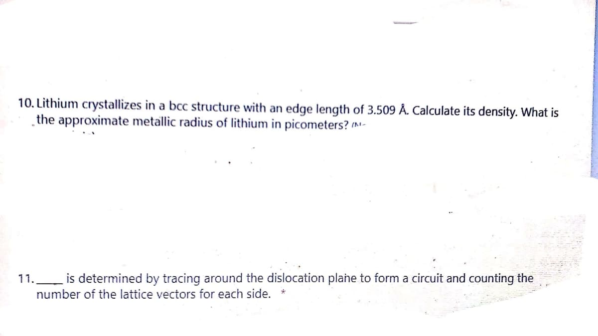 10. Lithium crystallizes in a bcc structure with an edge length of 3.509 Å. Calculate its density. What is
the approximate metallic radius of lithium in picometers? (m-
11.
is determined by tracing around the dislocation plane to form a circuit and counting the
number of the lattice vectors for each side.
