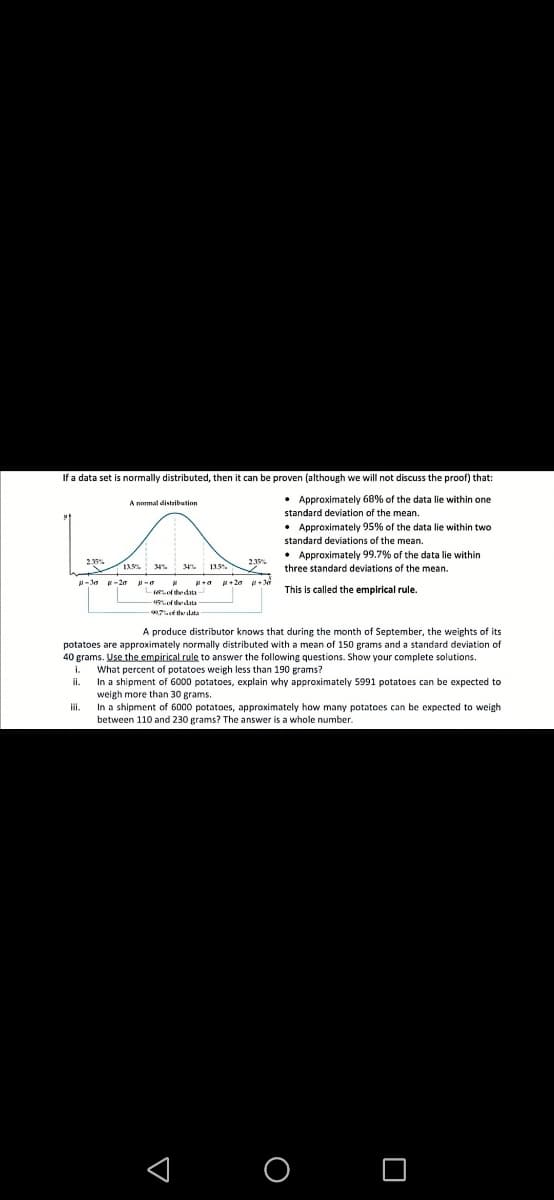 If a data set is normally distributed, then it can be proven (although we will not discuss the proof) that:
• Approximately 68% of the data lie within one
standard deviation of the mean.
A nomal distribution
• Approximately 95% of the data lie within two
standard deviations of the mean.
• Approximately 99.7% of the data lie within
three standard deviations of the mean.
23%
IAS M
34.
-Ja -2e -a
-ethedata
This is called the empirical rule.
ofedta
A produce distributor knows that during the month of September, the weights of its
potatoes are approximately normally distributed with a mean of 150 grams and a standard deviation of
40 grams. Use the empirical rule to answer the following questions. Show your complete solutions.
What percent of potatoes weigh less than 190 grams?
In a shipment of 6000 potatoes, explain why approximately 5991 potatoes can be expected to
weigh more than 30 grams.
i.
i.
In a shipment of 6000 potatoes, approximately how many potatoes can be expected
between 110 and 230 grams? The answer is a whole number.
weigh
< O O
