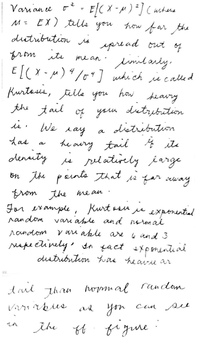 Varian ee
%3D
M= EX) tille you how far the
dutribution is
ypre ad cut 4
from ite
eumilardy,
EL(X -M)%/o4] which i called
me an
Kurtasis, jalle you
the tail oy youn dutribution
is: We
how
hiavry
ditrebation
distribution
lay
he aury tail 4 ite
denity is selatirely jarge
on ihe paints that re far seway
a
Las
a
from the me an ·
For example,
Kurt asu
vari able and mumai
sin jie
experential
random
random
V aru akli are
6 and 3
rape clinely' on fact expenentiai
dstribution Yuae heaire ar
dril
than
hommal
random
you
Cin see
the
figune
